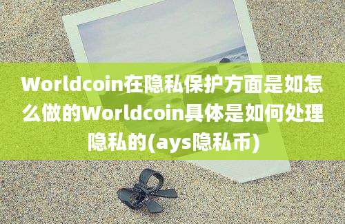 Worldcoin在隐私保护方面是如怎么做的Worldcoin具体是如何处理隐私的(ays隐私币)