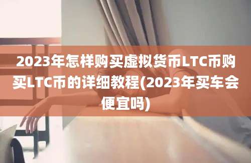 2023年怎样购买虚拟货币LTC币购买LTC币的详细教程(2023年买车会便宜吗)