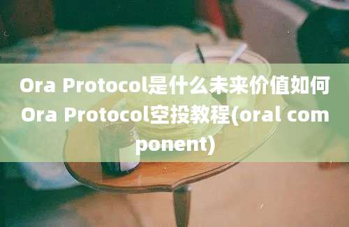 Ora Protocol是什么未来价值如何Ora Protocol空投教程(oral component)