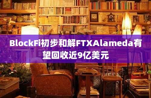 BlockFi初步和解FTXAlameda有望回收近9亿美元