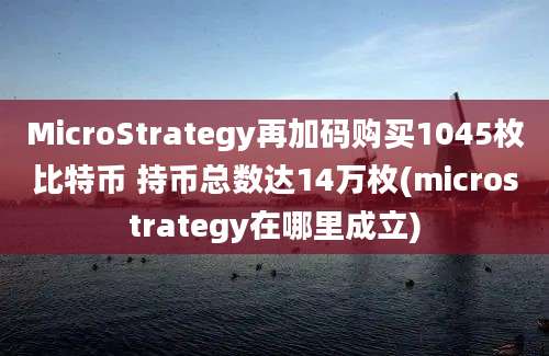 MicroStrategy再加码购买1045枚比特币 持币总数达14万枚(microstrategy在哪里成立)