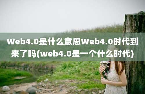 Web4.0是什么意思Web4.0时代到来了吗(web4.0是一个什么时代)