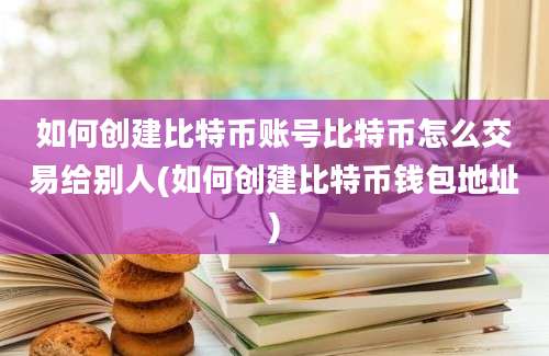 如何创建比特币账号比特币怎么交易给别人(如何创建比特币钱包地址)