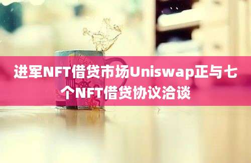 进军NFT借贷市场Uniswap正与七个NFT借贷协议洽谈