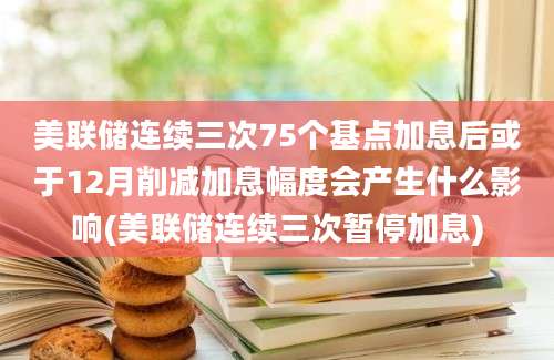 美联储连续三次75个基点加息后或于12月削减加息幅度会产生什么影响(美联储连续三次暂停加息)