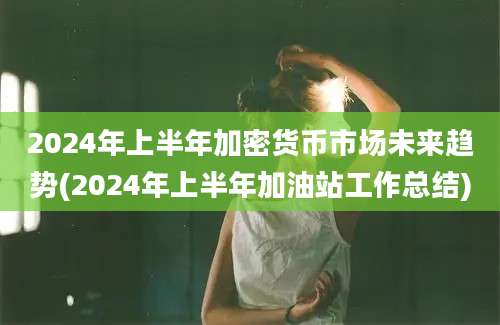 2024年上半年加密货币市场未来趋势(2024年上半年加油站工作总结)