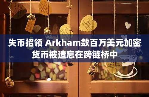 失币招领 Arkham数百万美元加密货币被遗忘在跨链桥中