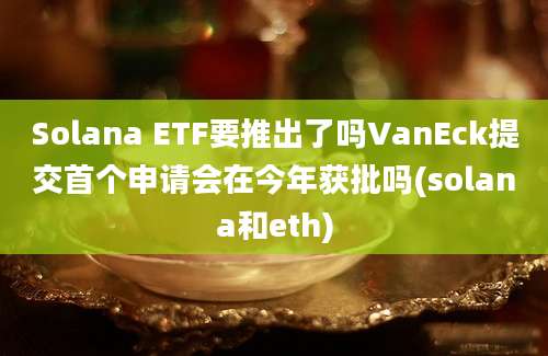 Solana ETF要推出了吗VanEck提交首个申请会在今年获批吗(solana和eth)