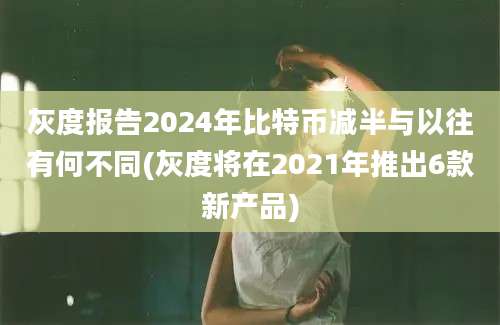 灰度报告2024年比特币减半与以往有何不同(灰度将在2021年推出6款新产品)