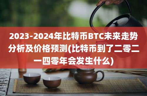 2023-2024年比特币BTC未来走势分析及价格预测(比特币到了二零二一四零年会发生什么)