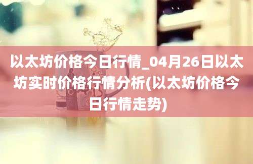 以太坊价格今日行情_04月26日以太坊实时价格行情分析(以太坊价格今日行情走势)