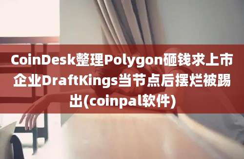 CoinDesk整理Polygon砸钱求上市企业DraftKings当节点后摆烂被踢出(coinpal软件)