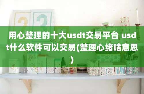 用心整理的十大usdt交易平台 usdt什么软件可以交易(整理心绪啥意思)