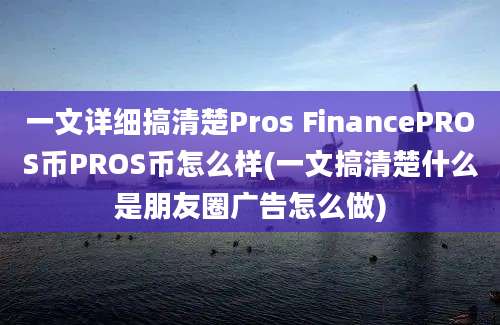 一文详细搞清楚Pros FinancePROS币PROS币怎么样(一文搞清楚什么是朋友圈广告怎么做)