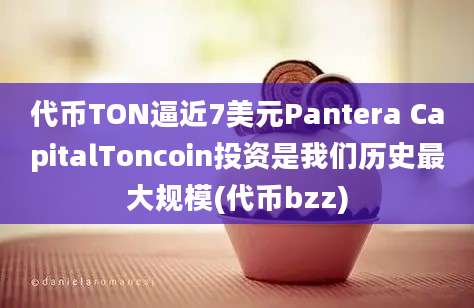 代币TON逼近7美元Pantera CapitalToncoin投资是我们历史最大规模(代币bzz)