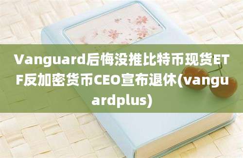 Vanguard后悔没推比特币现货ETF反加密货币CEO宣布退休(vanguardplus)