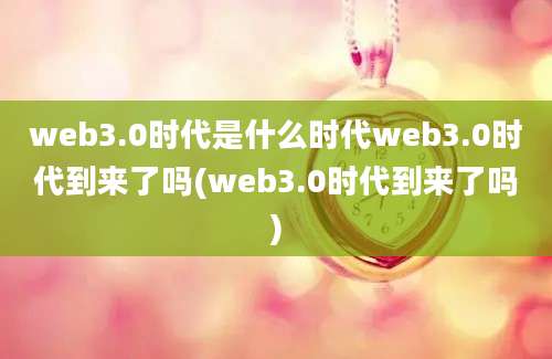 web3.0时代是什么时代web3.0时代到来了吗(web3.0时代到来了吗)