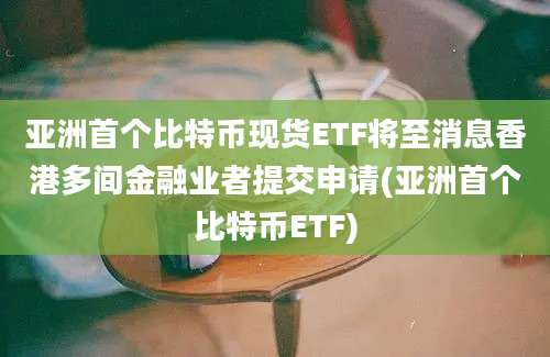 亚洲首个比特币现货ETF将至消息香港多间金融业者提交申请(亚洲首个比特币ETF)