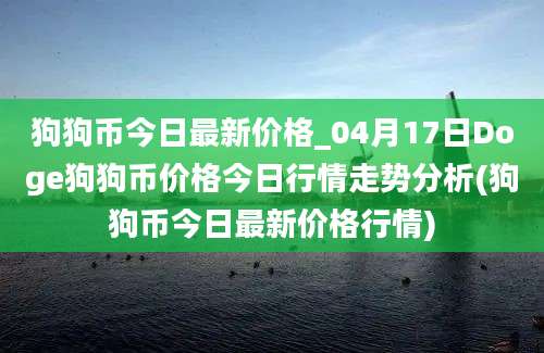 狗狗币今日最新价格_04月17日Doge狗狗币价格今日行情走势分析(狗狗币今日最新价格行情)