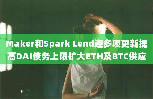 Maker和Spark Lend迎多项更新提高DAI债务上限扩大ETH及BTC供应