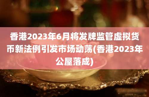 香港2023年6月将发牌监管虚拟货币新法例引发市场动荡(香港2023年公屋落成)