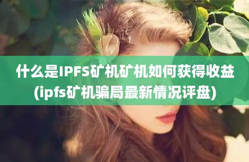 什么是IPFS矿机矿机如何获得收益(ipfs矿机骗局最新情况评盘)