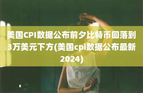 美国CPI数据公布前夕比特币回落到3万美元下方(美国cpi数据公布最新2024)