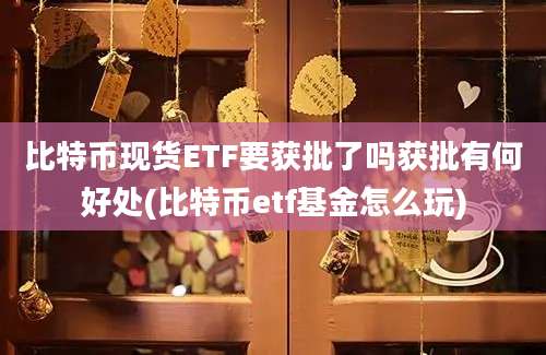 比特币现货ETF要获批了吗获批有何好处(比特币etf基金怎么玩)