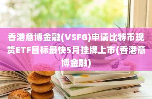 香港意博金融(VSFG)申请比特币现货ETF目标最快5月挂牌上市(香港意博金融)