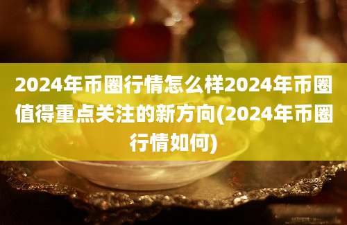 2024年币圈行情怎么样2024年币圈值得重点关注的新方向(2024年币圈行情如何)