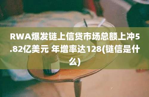 RWA爆发链上信贷市场总额上冲5.82亿美元 年增率达128(链信是什么)