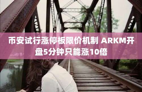 币安试行涨停板限价机制 ARKM开盘5分钟只能涨10倍