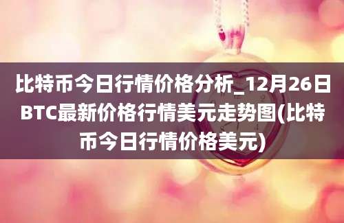 比特币今日行情价格分析_12月26日BTC最新价格行情美元走势图(比特币今日行情价格美元)