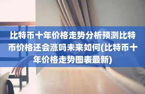 比特币十年价格走势分析预测比特币价格还会涨吗未来如何(比特币十年价格走势图表最新)