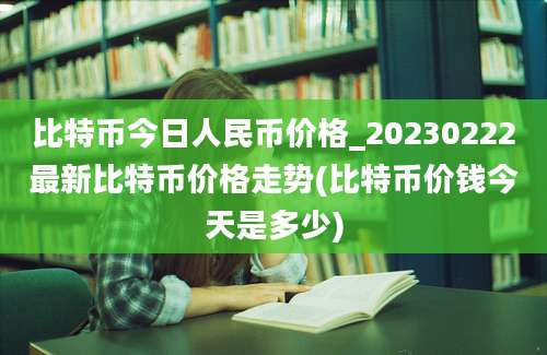 比特币今日人民币价格_20230222最新比特币价格走势(比特币价钱今天是多少)