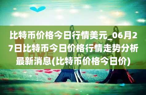 比特币价格今日行情美元_06月27日比特币今日价格行情走势分析最新消息(比特币价格今日价)