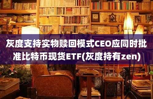 灰度支持实物赎回模式CEO应同时批准比特币现货ETF(灰度持有zen)