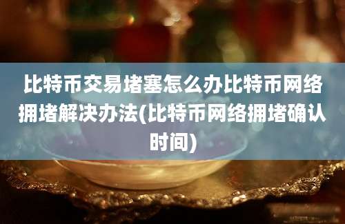 比特币交易堵塞怎么办比特币网络拥堵解决办法(比特币网络拥堵确认时间)