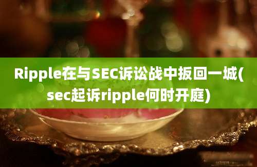 Ripple在与SEC诉讼战中扳回一城(sec起诉ripple何时开庭)