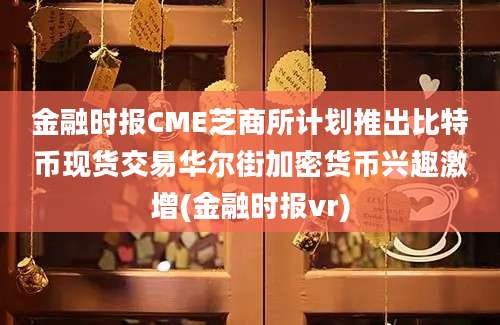 金融时报CME芝商所计划推出比特币现货交易华尔街加密货币兴趣激增(金融时报vr)