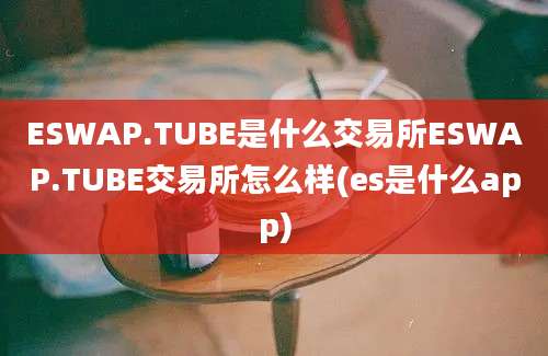 ESWAP.TUBE是什么交易所ESWAP.TUBE交易所怎么样(es是什么app)