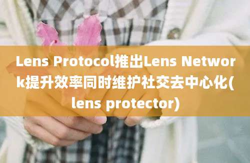 Lens Protocol推出Lens Network提升效率同时维护社交去中心化(lens protector)