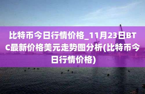 比特币今日行情价格_11月23日BTC最新价格美元走势图分析(比特币今日行情价格)