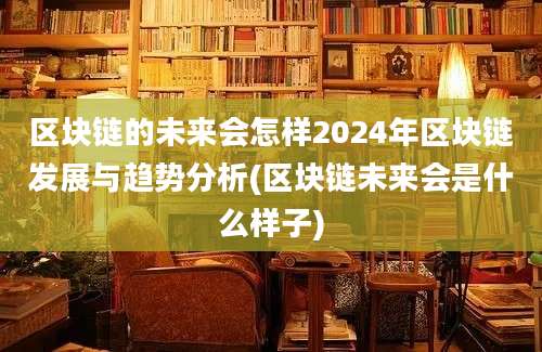 区块链的未来会怎样2024年区块链发展与趋势分析(区块链未来会是什么样子)