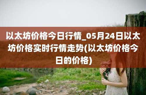 以太坊价格今日行情_05月24日以太坊价格实时行情走势(以太坊价格今日的价格)