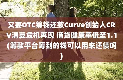 又要OTC筹钱还款Curve创始人CRV清算危机再现 借贷健康率低至1.1(筹款平台筹到的钱可以用来还债吗)