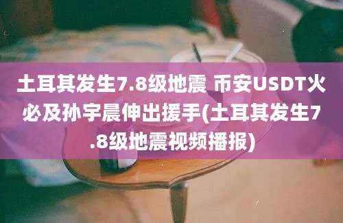 土耳其发生7.8级地震 币安USDT火必及孙宇晨伸出援手(土耳其发生7.8级地震视频播报)