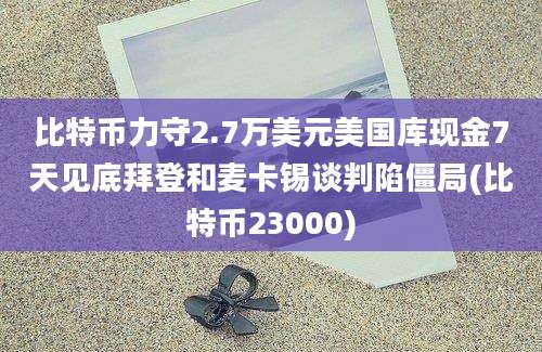 比特币力守2.7万美元美国库现金7天见底拜登和麦卡锡谈判陷僵局(比特币23000)