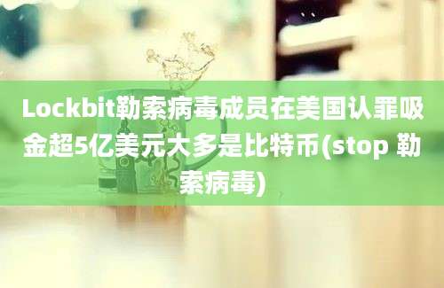 Lockbit勒索病毒成员在美国认罪吸金超5亿美元大多是比特币(stop 勒索病毒)