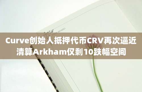 Curve创始人抵押代币CRV再次逼近清算Arkham仅剩10跌幅空间